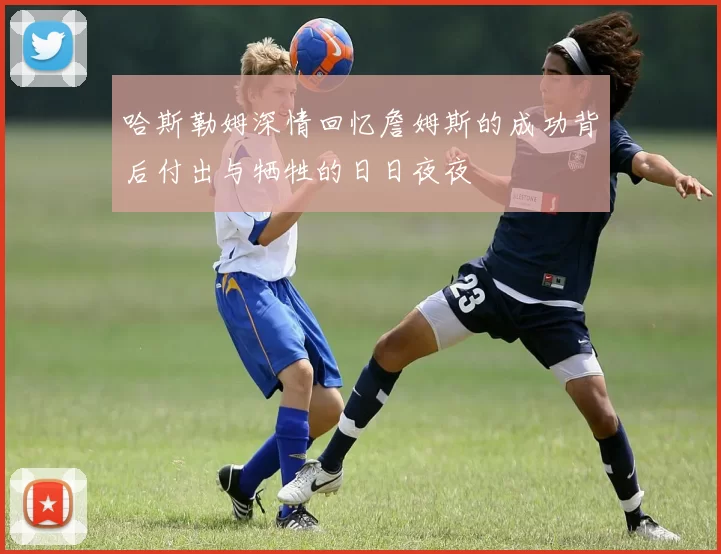 哈斯勒姆深情回忆詹姆斯的成功背后付出与牺牲的日日夜夜