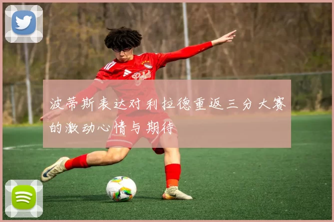 波蒂斯表达对利拉德重返三分大赛的激动心情与期待