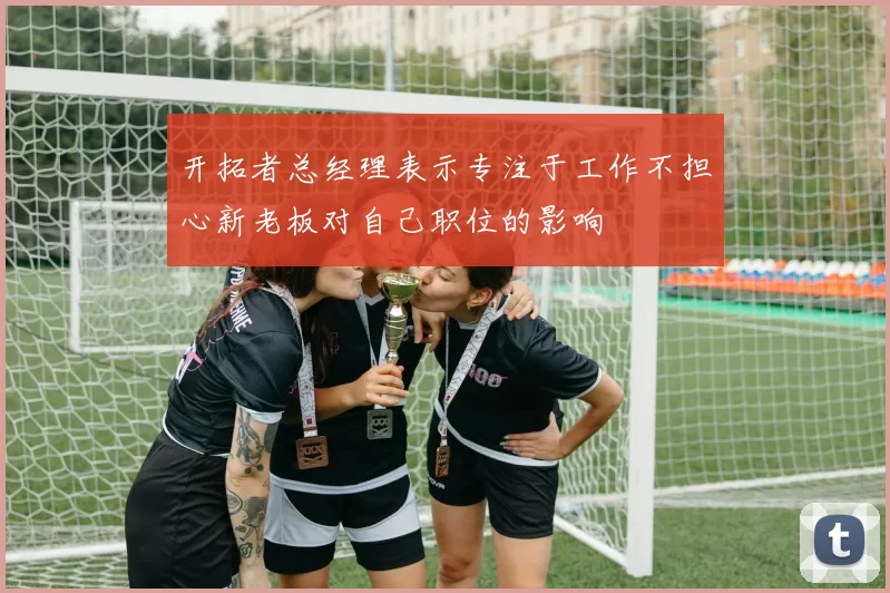 开拓者总经理表示专注于工作不担心新老板对自己职位的影响