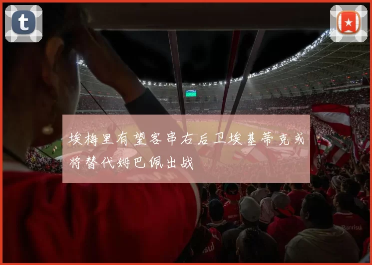 埃梅里有望客串右后卫埃基蒂克或将替代姆巴佩出战