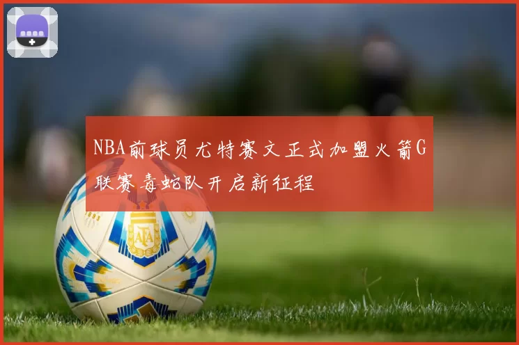 NBA前球员尤特赛文正式加盟火箭G联赛毒蛇队开启新征程