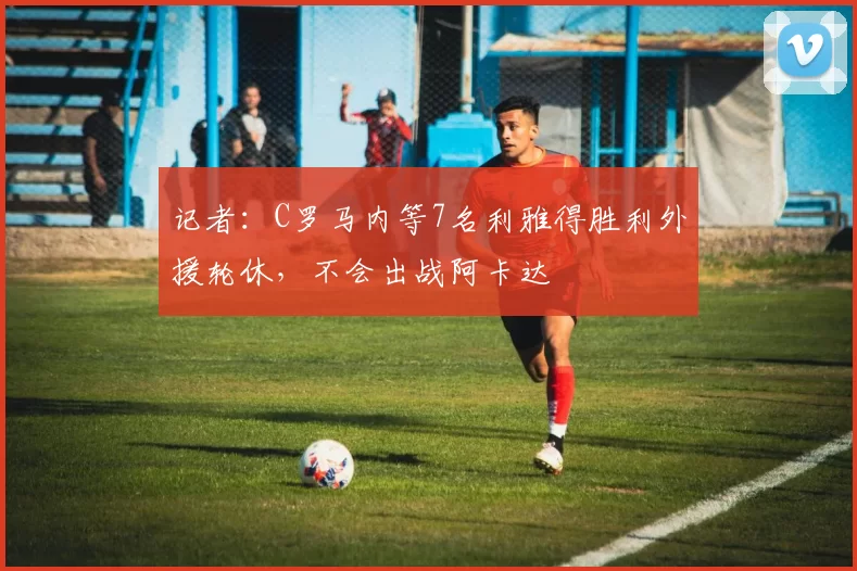 记者：C罗马内等7名利雅得胜利外援轮休，不会出战阿卡达