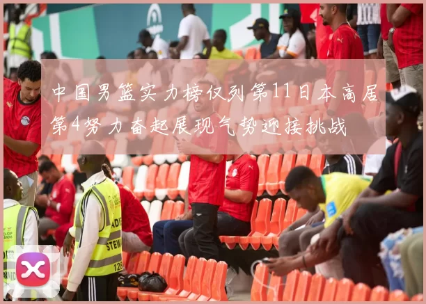 中国男篮实力榜仅列第11日本高居第4努力奋起展现气势迎接挑战
