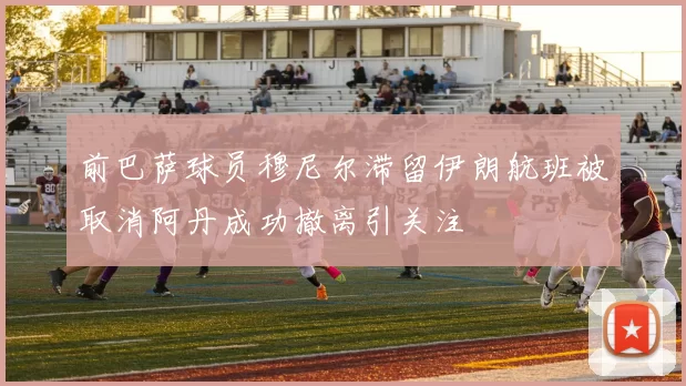 前巴萨球员穆尼尔滞留伊朗航班被取消阿丹成功撤离引关注