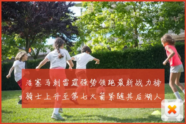 活塞马刺雷霆强势领跑最新战力榜骑士上升至第七火箭紧随其后湖人排名第十一
