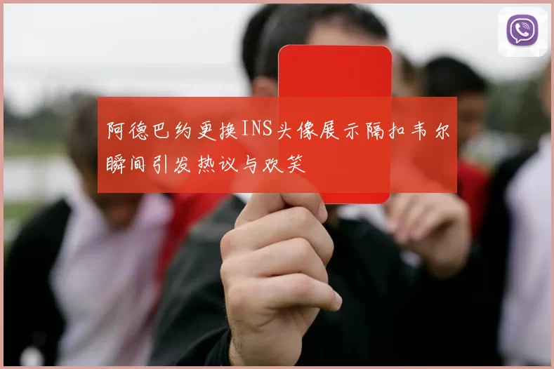 阿德巴约更换INS头像展示隔扣韦尔瞬间引发热议与欢笑