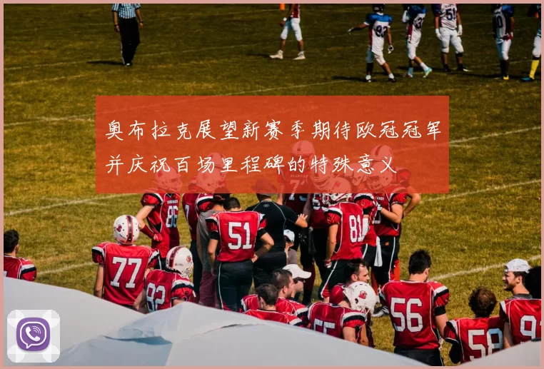 奥布拉克展望新赛季期待欧冠冠军并庆祝百场里程碑的特殊意义