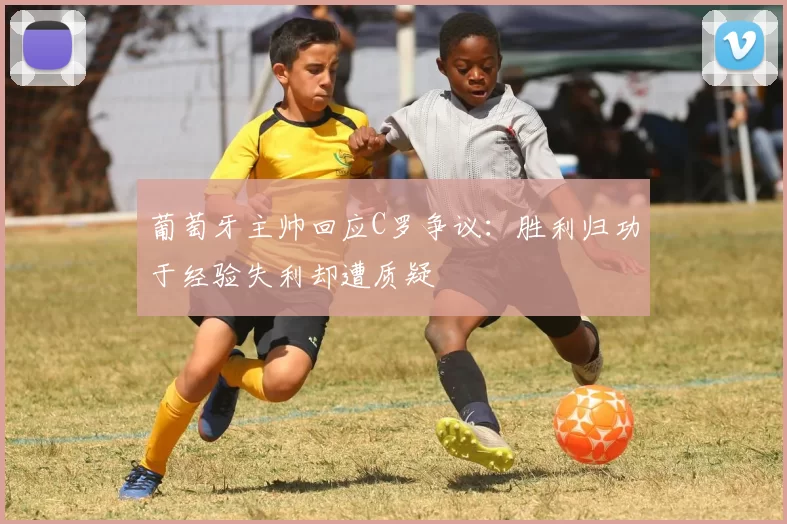 葡萄牙主帅回应C罗争议：胜利归功于经验失利却遭质疑