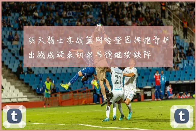 明天骑士客战篮网哈登因拇指骨折出战成疑米切尔韦德继续缺阵