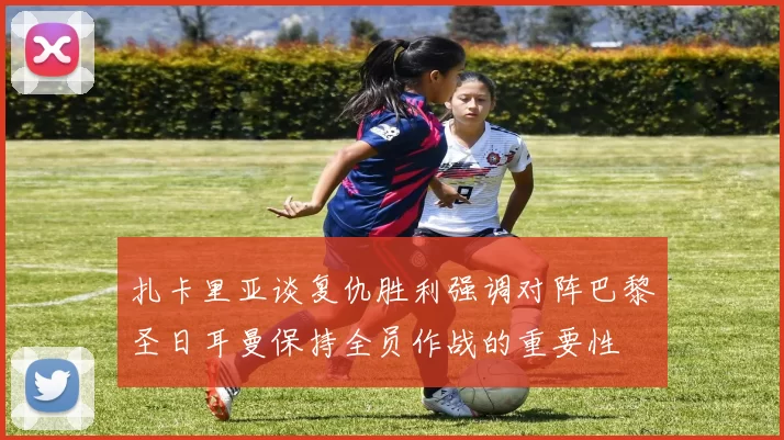 扎卡里亚谈复仇胜利强调对阵巴黎圣日耳曼保持全员作战的重要性