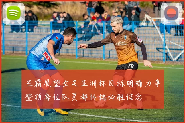 王霜展望女足亚洲杯目标明确力争登顶每位队员都怀揣必胜信念
