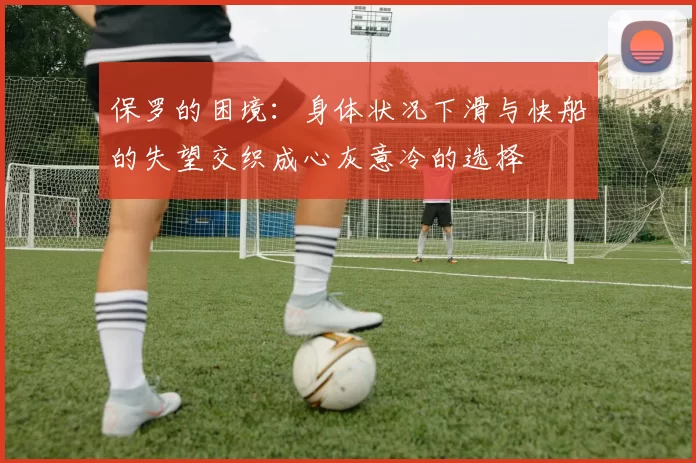 保罗的困境：身体状况下滑与快船的失望交织成心灰意冷的选择