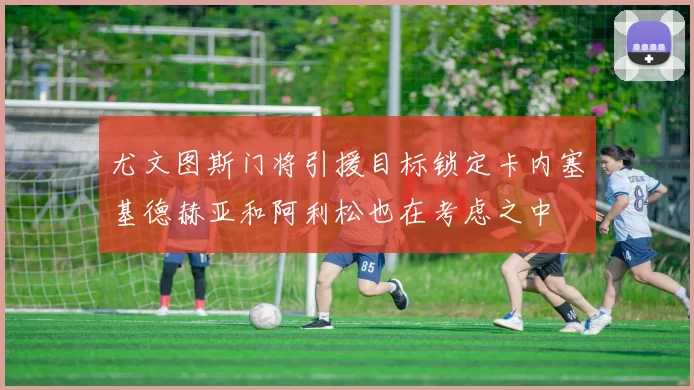 尤文图斯门将引援目标锁定卡内塞基德赫亚和阿利松也在考虑之中