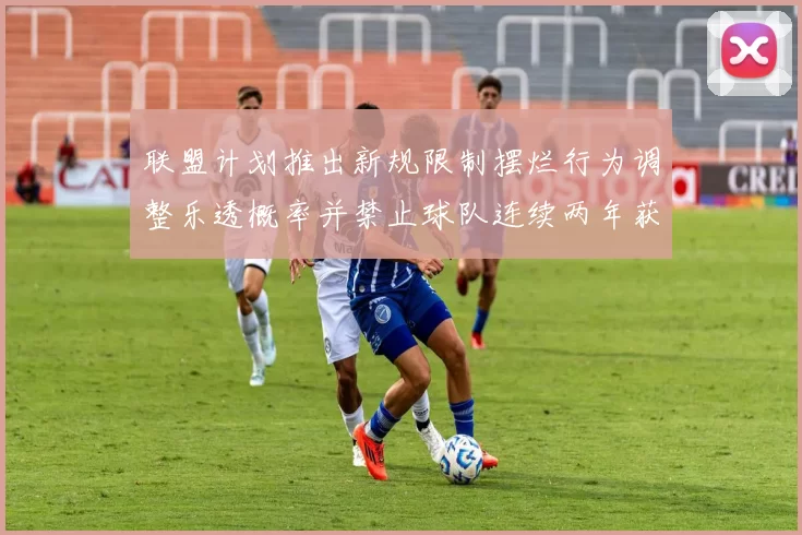 联盟计划推出新规限制摆烂行为调整乐透概率并禁止球队连续两年获得前四选秀权