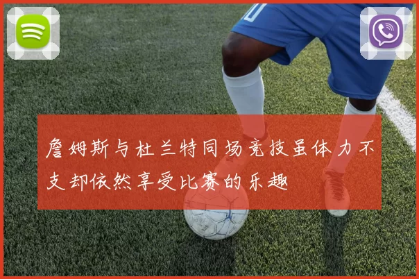 詹姆斯与杜兰特同场竞技虽体力不支却依然享受比赛的乐趣