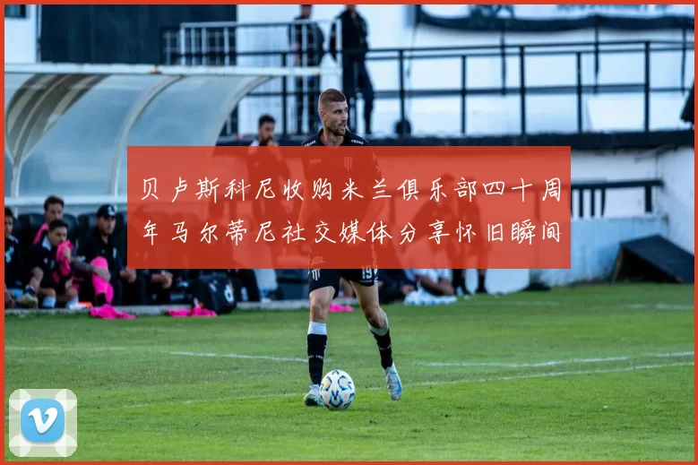 贝卢斯科尼收购米兰俱乐部四十周年马尔蒂尼社交媒体分享怀旧瞬间