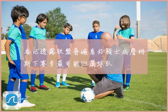 名记透露联盟普遍看好骑士成詹姆斯下赛季最可能归属球队