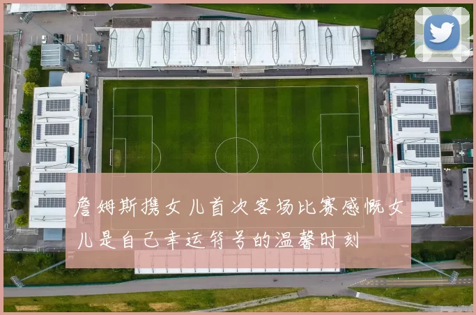 詹姆斯携女儿首次客场比赛感慨女儿是自己幸运符号的温馨时刻