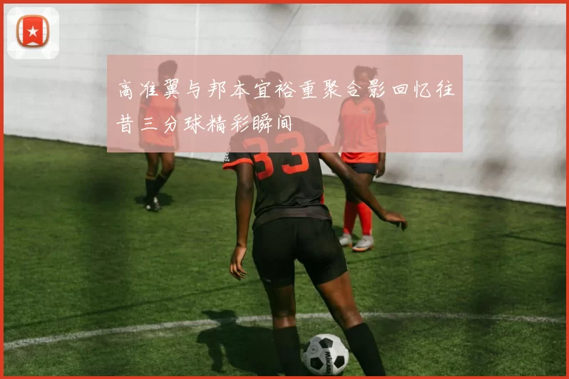 高准翼与邦本宜裕重聚合影回忆往昔三分球精彩瞬间
