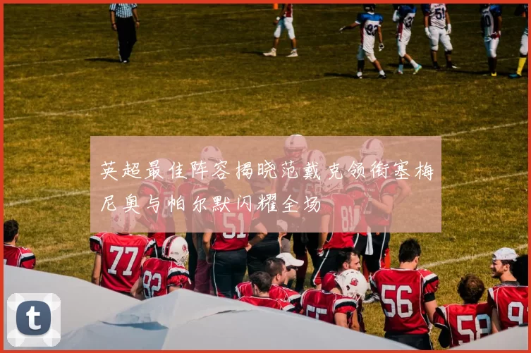 英超最佳阵容揭晓范戴克领衔塞梅尼奥与帕尔默闪耀全场