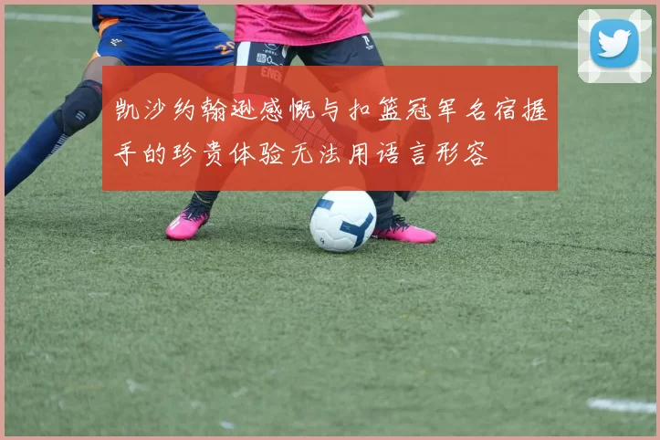 凯沙约翰逊感慨与扣篮冠军名宿握手的珍贵体验无法用语言形容