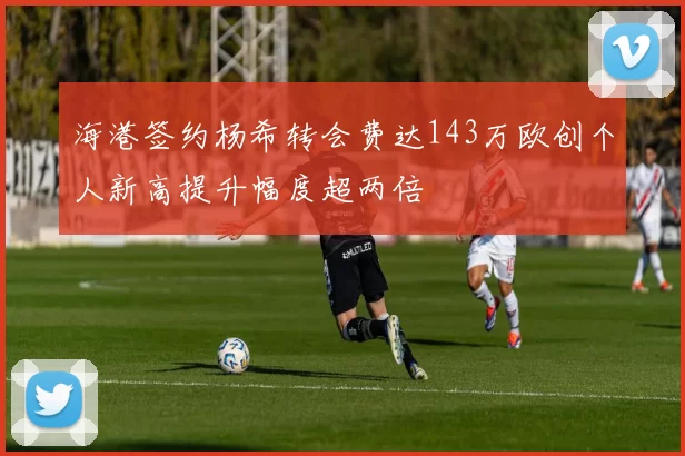 海港签约杨希转会费达143万欧创个人新高提升幅度超两倍