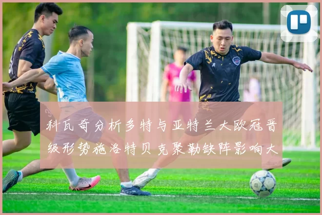 科瓦奇分析多特与亚特兰大欧冠晋级形势施洛特贝克聚勒缺阵影响大