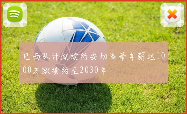 巴西队计划续约安切洛蒂年薪达1000万欧续约至2030年