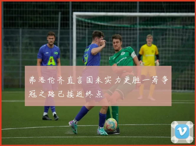 弗洛伦齐直言国米实力更胜一筹争冠之路已接近终点