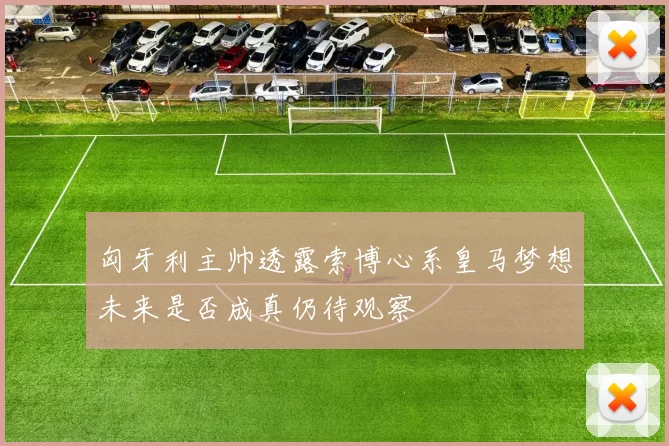 匈牙利主帅透露索博心系皇马梦想未来是否成真仍待观察