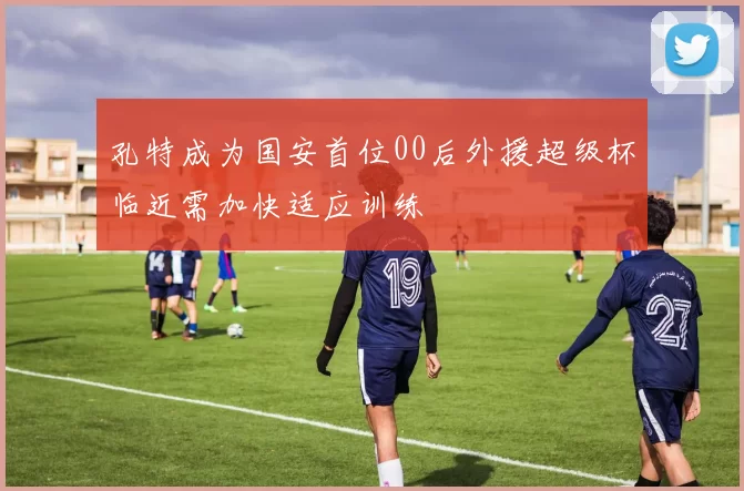 孔特成为国安首位00后外援超级杯临近需加快适应训练