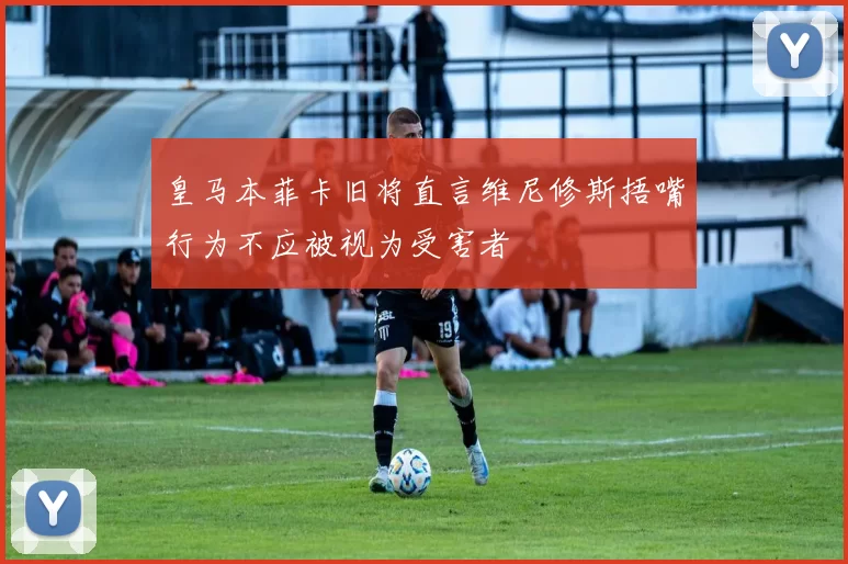 皇马本菲卡旧将直言维尼修斯捂嘴行为不应被视为受害者